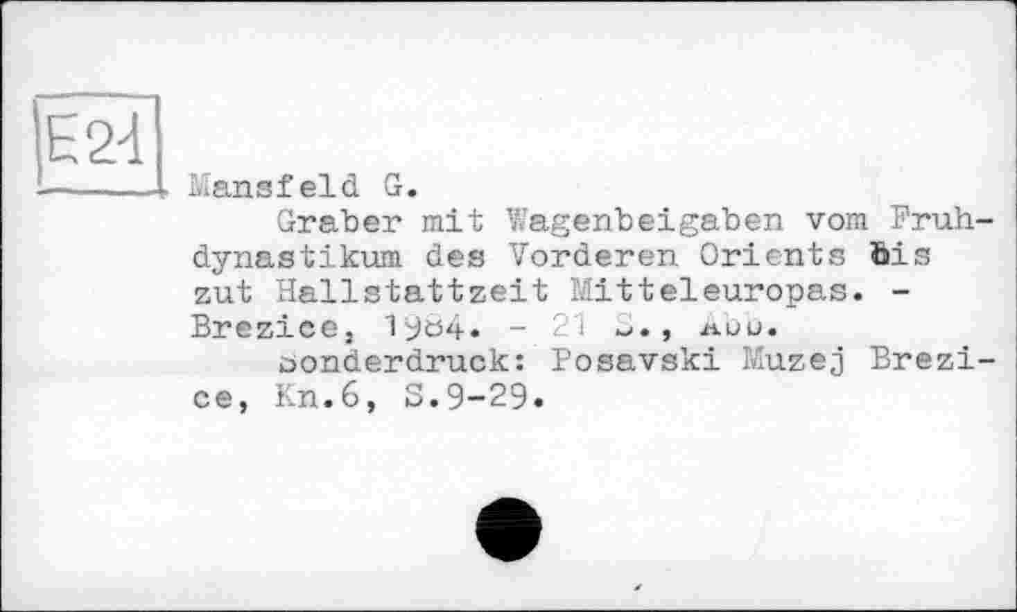 ﻿Е24
Lians f eld G.
Graber mit Wagenbeigaben vom Frühdynasti kum des Vorderen Orients öis zut Hallstattzeit Mitteleuropas. -Brezice, 19ö4. -21	, лий.
Sonderdruck: Posavski Muzej Brezi-ce, Kn.6, 3.9-29.